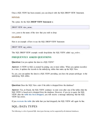 Once a SQL VIEW has been created, you can drop it with the SQL DROP VIEW Statement. 
SYNTAX 
The syntax for the SQL DROP VIEW Statement is: 
DROP VIEW view_name; 
view_name is the name of the view that you wish to drop. 
EXAMPLE 
Here is an example of how to use the SQL DROP VIEW Statement: 
DROP VIEW sup_orders; 
This SQL DROP VIEW example would drop/delete the SQL VIEW called sup_orders. 
FREQUENTLY ASKED QUESTIONS 
Question: Can you update the data in a SQL VIEW? 
Answer: A VIEW in SQL is created by joining one or more tables. When you update record(s) 
in a view, it updates the records in the underlying tables that make up the SQL View. 
So, yes, you can update the data in a SQL VIEW providing you have the proper privileges to the 
underlying SQL tables. 
Question: Does the SQL View exist if the table is dropped from the database? 
Answer: Yes, in Oracle, the SQL VIEW continues to exist even after one of the tables (that the 
SQL VIEW is based on) is dropped from the database. However, if you try to query the SQL 
VIEW after the table has been dropped, you will receive a message indicating that the SQL 
VIEW has errors. 
If you recreate the table (the table that you had dropped), the SQL VIEW will again be fine. 
SQL: DATA TYPES 
The following is a list of general SQL data types that may not be supported by all relational databases. 
 