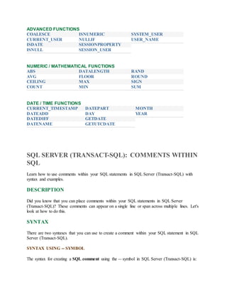 ADVANCED FUNCTIONS 
 COALESCE 
 CURRENT_USER 
 ISDATE 
 ISNULL 
 ISNUMERIC 
 NULLIF 
 SESSIONPROPERTY 
 SESSION_USER 
 SYSTEM_USER 
 USER_NAME 
NUMERIC / MATHEMATICAL FUNCTIONS 
 ABS 
 AVG 
 CEILING 
 COUNT 
 DATALENGTH 
 FLOOR 
 MAX 
 MIN 
 RAND 
 ROUND 
 SIGN 
 SUM 
DATE / TIME FUNCTIONS 
 CURRENT_TIMESTAMP 
 DATEADD 
 DATEDIFF 
 DATENAME 
 DATEPART 
 DAY 
 GETDATE 
 GETUTCDATE 
 MONTH 
 YEAR 
SQL SERVER (TRANSACT-SQL): COMMENTS WITHIN 
SQL 
Learn how to use comments within your SQL statements in SQL Server (Transact-SQL) with 
syntax and examples. 
DESCRIPTION 
Did you know that you can place comments within your SQL statements in SQL Server 
(Transact-SQL)? These comments can appear on a single line or span across multiple lines. Let's 
look at how to do this. 
SYNTAX 
There are two syntaxes that you can use to create a comment within your SQL statement in SQL 
Server (Transact-SQL). 
SYNTAX USING -- SYMBOL 
The syntax for creating a SQL comment using the -- symbol in SQL Server (Transact-SQL) is: 
 