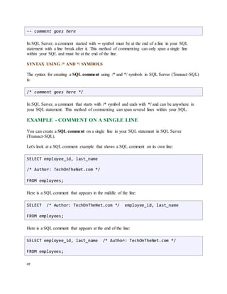 -- comment goes here 
In SQL Server, a comment started with -- symbol must be at the end of a line in your SQL 
statement with a line break after it. This method of commenting can only span a single line 
within your SQL and must be at the end of the line. 
SYNTAX USING /* AND */ SYMBOLS 
The syntax for creating a SQL comment using /* and */ symbols in SQL Server (Transact-SQL) 
is: 
/* comment goes here */ 
In SQL Server, a comment that starts with /* symbol and ends with */ and can be anywhere in 
your SQL statement. This method of commenting can span several lines within your SQL. 
EXAMPLE - COMMENT ON A SINGLE LINE 
You can create a SQL comment on a single line in your SQL statement in SQL Server 
(Transact-SQL). 
Let's look at a SQL comment example that shows a SQL comment on its own line: 
SELECT employee_id, last_name 
/* Author: TechOnTheNet.com */ 
FROM employees; 
Here is a SQL comment that appears in the middle of the line: 
SELECT /* Author: TechOnTheNet.com */ employee_id, last_name 
FROM employees; 
Here is a SQL comment that appears at the end of the line: 
SELECT employee_id, last_name /* Author: TechOnTheNet.com */ 
FROM employees; 
or 
 