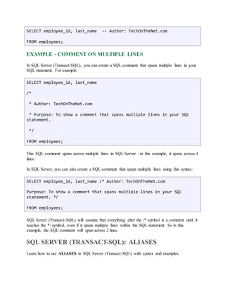 SELECT employee_id, last_name -- Author: TechOnTheNet.com 
FROM employees; 
EXAMPLE - COMMENT ON MULTIPLE LINES 
In SQL Server (Transact-SQL), you can create a SQL comment that spans multiple lines in your 
SQL statement. For example: 
SELECT employee_id, last_name 
/* 
* Author: TechOnTheNet.com 
* Purpose: To show a comment that spans multiple lines in your SQL 
statement. 
*/ 
FROM employees; 
This SQL comment spans across multiple lines in SQL Server - in this example, it spans across 4 
lines. 
In SQL Server, you can also create a SQL comment that spans multiple lines using this syntax: 
SELECT employee_id, last_name /* Author: TechOnTheNet.com 
Purpose: To show a comment that spans multiple lines in your SQL 
statement. */ 
FROM employees; 
SQL Server (Transact-SQL) will assume that everything after the /* symbol is a comment until it 
reaches the */ symbol, even if it spans multiple lines within the SQL statement. So in this 
example, the SQL comment will span across 2 lines. 
SQL SERVER (TRANSACT-SQL): ALIASES 
Learn how to use ALIASES in SQL Server (Transact-SQL) with syntax and examples. 
 