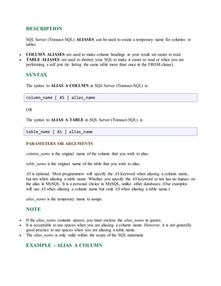 DESCRIPTION 
SQL Server (Transact-SQL) ALIASES can be used to create a temporary name for columns or 
tables. 
 COLUMN ALIASES are used to make column headings in your result set easier to read. 
 TABLE ALIASES are used to shorten your SQL to make it easier to read or when you are 
performing a self join (ie: listing the same table more than once in the FROM clause). 
SYNTAX 
The syntax to ALIAS A COLUMN in SQL Server (Transact-SQL) is: 
column_name [ AS ] alias_name 
OR 
The syntax to ALIAS A TABLE in SQL Server (Transact-SQL) is: 
table_name [ AS ] alias_name 
PARAMETERS OR ARGUMENTS 
column_name is the original name of the column that you wish to alias. 
table_name is the original name of the table that you wish to alias. 
AS is optional. Most programmers will specify the AS keyword when aliasing a column name, 
but not when aliasing a table name. Whether you specify the AS keyword or not has no impact on 
the alias in MySQL. It is a personal choice in MySQL, unlike other databases. (Our examples 
will use AS when aliasing a column name but omit AS when aliasing a table name.) 
alias_name is the temporary name to assign. 
NOTE 
 If the alias_name contains spaces, you must enclose the alias_name in quotes. 
 It is acceptable to use spaces when you are aliasing a column name. However, it is not generally 
good practice to use spaces when you are aliasing a table name. 
 The alias_name is only valid within the scope of the SQL statement. 
EXAMPLE - ALIAS A COLUMN 
 