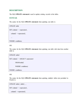 DESCRIPTION 
The SQL UPDATE statement is used to update existing records in the tables. 
SYNTAX 
The syntax for the SQL UPDATE statement when updating one table is: 
UPDATE table 
SET column1 = expression1, 
column2 = expression2, 
... 
WHERE conditions; 
OR 
The syntax for the SQL UPDATE statement when updating one table with data from another 
table is: 
UPDATE table1 
SET column1 = (SELECT expression1 
FROM table2 
WHERE conditions) 
WHERE conditions; 
OR 
The syntax for the SQL UPDATE statement when updating multiple tables (not permitted in 
Oracle) is: 
UPDATE table1, table2, ... 
SET column1 = expression1, 
column2 = expression2, 
 