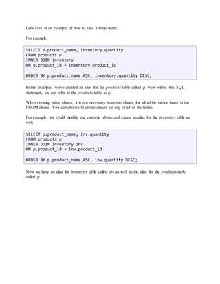 Let's look at an example of how to alias a table name. 
For example: 
SELECT p.product_name, inventory.quantity 
FROM products p 
INNER JOIN inventory 
ON p.product_id = inventory.product_id 
ORDER BY p.product_name ASC, inventory.quantity DESC; 
In this example, we've created an alias for the products table called p. Now within this SQL 
statement, we can refer to the products table as p. 
When creating table aliases, it is not necessary to create aliases for all of the tables listed in the 
FROM clause. You can choose to create aliases on any or all of the tables. 
For example, we could modify our example above and create an alias for the inventory table as 
well. 
SELECT p.product_name, inv.quantity 
FROM products p 
INNER JOIN inventory inv 
ON p.product_id = inv.product_id 
ORDER BY p.product_name ASC, inv.quantity DESC; 
Now we have an alias for inventory table called inv as well as the alias for the products table 
called p. 
 