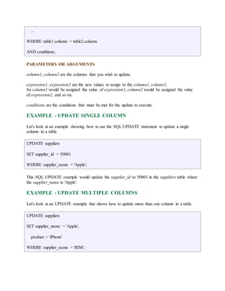 ... 
WHERE table1.column = table2.column 
AND conditions; 
PARAMETERS OR ARGUMENTS 
column1, column2 are the columns that you wish to update. 
expression1, expression2 are the new values to assign to the column1, column2. 
So column1 would be assigned the value of expression1, column2 would be assigned the value 
of expression2, and so on. 
conditions are the conditions that must be met for the update to execute. 
EXAMPLE - UPDATE SINGLE COLUMN 
Let's look at an example showing how to use the SQL UPDATE statement to update a single 
column in a table. 
UPDATE suppliers 
SET supplier_id = 50001 
WHERE supplier_name = 'Apple'; 
This SQL UPDATE example would update the supplier_id to 50001 in the suppliers table where 
the supplier_name is 'Apple'. 
EXAMPLE - UPDATE MULTIPLE COLUMNS 
Let's look at an UPDATE example that shows how to update more than one column in a table. 
UPDATE suppliers 
SET supplier_name = 'Apple', 
product = 'iPhone' 
WHERE supplier_name = 'RIM'; 
 