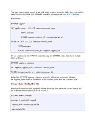You may wish to update records in one table based on values in another table. Since you can't list 
more than one table in the SQL UPDATE statement, you can use the SQL EXISTS clause. 
For example: 
UPDATE suppliers 
SET supplier_name = (SELECT customers.customer_name 
FROM customers 
WHERE customers.customer_id = suppliers.supplier_id) 
WHERE EXISTS (SELECT customers.customer_name 
FROM customers 
WHERE customers.customer_id = suppliers.supplier_id); 
Or you could rewrite this UPDATE statement using the UPDATE syntax that allows multiple 
tables as follows: 
UPDATE suppliers, customers 
SET suppliers.supplier_name = customers.customer_name 
WHERE suppliers.supplier_id = customers.customer_id; 
In this SQL UPDATE example, whenever a supplier_id matched a customer_id value, 
the supplier_name would be overwritten to the customer_name from the customers table. 
PRACTICE EXERCISE #1: 
Based on the suppliers table populated with the following data, update the city to "Santa Clara" 
for all records whose supplier_name is "NVIDIA". 
CREATE TABLE suppliers 
( supplier_id number(10) not null, 
supplier_name varchar2(50) not null, 
city varchar2(50), 
 