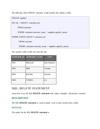 The following SQL UPDATE statement would perform this update in SQL. 
UPDATE suppliers 
SET city = (SELECT customers.city 
FROM customers 
WHERE customers.customer_name = suppliers.supplier_name) 
WHERE EXISTS (SELECT customers.city 
FROM customers 
WHERE customers.customer_name = suppliers.supplier_name); 
The suppliers table would now look like this: 
SUPPLIER_ID SUPPLIER_NAME CITY 
5001 Microsoft San Francisco 
5002 IBM Toronto 
5003 Red Hat Newark 
5004 NVIDIA LA 
SQL: DELETE STATEMENT 
Learn how to use the SQL DELETE statement with syntax, examples, and practice exercises. 
DESCRIPTION 
The SQL DELETE statement is a used to delete a one or more records from a table. 
SYNTAX 
The syntax for the SQL DELETE statement is: 
 