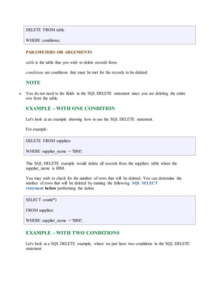 DELETE FROM table 
WHERE conditions; 
PARAMETERS OR ARGUMENTS 
table is the table that you wish to delete records from. 
conditions are conditions that must be met for the records to be deleted. 
NOTE 
 You do not need to list fields in the SQL DELETE statement since you are deleting the entire 
row from the table. 
EXAMPLE - WITH ONE CONDITION 
Let's look at an example showing how to use the SQL DELETE statement. 
For example: 
DELETE FROM suppliers 
WHERE supplier_name = 'IBM'; 
This SQL DELETE example would delete all records from the suppliers table where the 
supplier_name is IBM. 
You may wish to check for the number of rows that will be deleted. You can determine the 
number of rows that will be deleted by running the following SQL SELECT 
statement before performing the delete. 
SELECT count(*) 
FROM suppliers 
WHERE supplier_name = 'IBM'; 
EXAMPLE - WITH TWO CONDITIONS 
Let's look at a SQL DELETE example, where we just have two conditions in the SQL DELETE 
statement. 
 