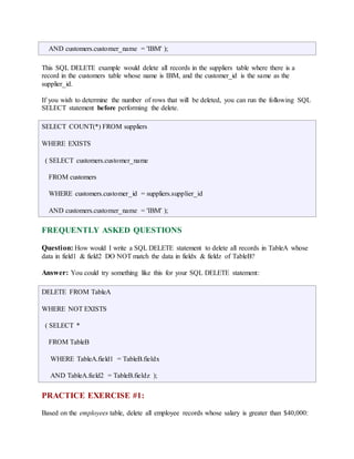 AND customers.customer_name = 'IBM' ); 
This SQL DELETE example would delete all records in the suppliers table where there is a 
record in the customers table whose name is IBM, and the customer_id is the same as the 
supplier_id. 
If you wish to determine the number of rows that will be deleted, you can run the following SQL 
SELECT statement before performing the delete. 
SELECT COUNT(*) FROM suppliers 
WHERE EXISTS 
( SELECT customers.customer_name 
FROM customers 
WHERE customers.customer_id = suppliers.supplier_id 
AND customers.customer_name = 'IBM' ); 
FREQUENTLY ASKED QUESTIONS 
Question: How would I write a SQL DELETE statement to delete all records in TableA whose 
data in field1 & field2 DO NOT match the data in fieldx & fieldz of TableB? 
Answer: You could try something like this for your SQL DELETE statement: 
DELETE FROM TableA 
WHERE NOT EXISTS 
( SELECT * 
FROM TableB 
WHERE TableA.field1 = TableB.fieldx 
AND TableA.field2 = TableB.fieldz ); 
PRACTICE EXERCISE #1: 
Based on the employees table, delete all employee records whose salary is greater than $40,000: 
 