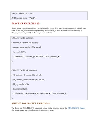 WHERE supplier_id = 5001 
AND supplier_name = 'Apple'; 
PRACTICE EXERCISE #3: 
Based on the customers and old_customers table, delete from the customers table all records that 
exist in the old_customers table (matching thecustomer_id field from the customers table to 
the old_customer_id field in the old_customers table). 
CREATE TABLE customers 
( customer_id number(10) not null, 
customer_name varchar2(50) not null, 
city varchar2(50), 
CONSTRAINT customers_pk PRIMARY KEY (customer_id) 
); 
CREATE TABLE old_customers 
( old_customer_id number(10) not null, 
old_customer_name varchar2(50) not null, 
old_city varchar2(50), 
status varchar2(20), 
CONSTRAINT old_customers_pk PRIMARY KEY (old_customer_id) 
); 
SOLUTION FOR PRACTICE EXERCISE #3: 
The following SQL DELETE statement would be the solution (using the SQL EXISTS clause) 
that would delete the records from the customers table: 
 