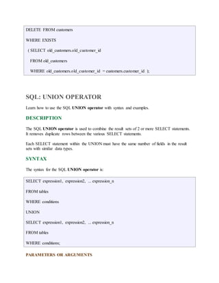 DELETE FROM customers 
WHERE EXISTS 
( SELECT old_customers.old_customer_id 
FROM old_customers 
WHERE old_customers.old_customer_id = customers.customer_id ); 
SQL: UNION OPERATOR 
Learn how to use the SQL UNION operator with syntax and examples. 
DESCRIPTION 
The SQL UNION operator is used to combine the result sets of 2 or more SELECT statements. 
It removes duplicate rows between the various SELECT statements. 
Each SELECT statement within the UNION must have the same number of fields in the result 
sets with similar data types. 
SYNTAX 
The syntax for the SQL UNION operator is: 
SELECT expression1, expression2, ... expression_n 
FROM tables 
WHERE conditions 
UNION 
SELECT expression1, expression2, ... expression_n 
FROM tables 
WHERE conditions; 
PARAMETERS OR ARGUMENTS 
 