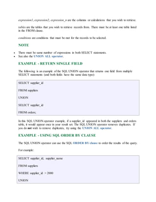 expression1, expression2, expression_n are the columns or calculations that you wish to retrieve. 
tables are the tables that you wish to retrieve records from. There must be at least one table listed 
in the FROM clause. 
conditions are conditions that must be met for the records to be selected. 
NOTE 
 There must be same number of expressions in both SELECT statements. 
 See also the UNION ALL operator. 
EXAMPLE - RETURN SINGLE FIELD 
The following is an example of the SQL UNION operator that returns one field from multiple 
SELECT statements (and both fields have the same data type): 
SELECT supplier_id 
FROM suppliers 
UNION 
SELECT supplier_id 
FROM orders; 
In this SQL UNION operator example, if a supplier_id appeared in both the suppliers and orders 
table, it would appear once in your result set. The SQL UNION operator removes duplicates. If 
you do not wish to remove duplicates, try using the UNION ALL operator. 
EXAMPLE - USING SQL ORDER BY CLAUSE 
The SQL UNION operator can use the SQL ORDER BY clause to order the results of the query. 
For example: 
SELECT supplier_id, supplier_name 
FROM suppliers 
WHERE supplier_id > 2000 
UNION 
 