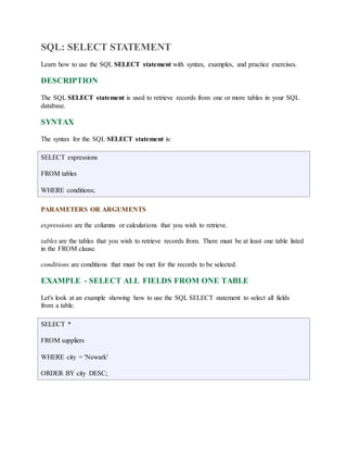 SQL: SELECT STATEMENT 
Learn how to use the SQL SELECT statement with syntax, examples, and practice exercises. 
DESCRIPTION 
The SQL SELECT statement is used to retrieve records from one or more tables in your SQL 
database. 
SYNTAX 
The syntax for the SQL SELECT statement is: 
SELECT expressions 
FROM tables 
WHERE conditions; 
PARAMETERS OR ARGUMENTS 
expressions are the columns or calculations that you wish to retrieve. 
tables are the tables that you wish to retrieve records from. There must be at least one table listed 
in the FROM clause. 
conditions are conditions that must be met for the records to be selected. 
EXAMPLE - SELECT ALL FIELDS FROM ONE TABLE 
Let's look at an example showing how to use the SQL SELECT statement to select all fields 
from a table. 
SELECT * 
FROM suppliers 
WHERE city = 'Newark' 
ORDER BY city DESC; 
 