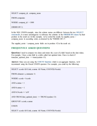 SELECT company_id, company_name 
FROM companies 
WHERE company_id > 1000 
ORDER BY 2; 
In this SQL UNION example, since the column names are different between the two SELECT 
statements, it is more advantageous to reference the columns in the ORDER BY clause by their 
position in the result set. In this example, we've sorted the results by supplier_name / 
company_name in ascending order, as denoted by the "ORDER BY 2". 
The supplier_name / company_name fields are in position #2 in the result set. 
FREQUENTLY ASKED QUESTIONS 
Question: I need to compare two dates and return the count of a field based on the date values. 
For example, I have a date field in a table called last updated date. I have to check if 
trunc(last_updated_date >= trunc(sysdate-13). 
Answer: Since you are using the COUNT function which is an aggregate function, we'd 
recommend using the Oracle UNION operator. For example, you could try the following: 
SELECT a.code AS Code, a.name AS Name, COUNT(b.Ncode) 
FROM cdmaster a, nmmaster b 
WHERE a.code = b.code 
AND a.status = 1 
AND b.status = 1 
AND b.Ncode <> 'a10' 
AND TRUNC(last_updated_date) <= TRUNC(sysdate-13) 
GROUP BY a.code, a.name 
UNION 
SELECT a.code AS Code, a.name AS Name, COUNT(b.Ncode) 
 