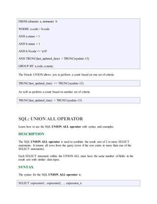 FROM cdmaster a, nmmaster b 
WHERE a.code = b.code 
AND a.status = 1 
AND b.status = 1 
AND b.Ncode <> 'a10' 
AND TRUNC(last_updated_date) > TRUNC(sysdate-13) 
GROUP BY a.code, a.name; 
The Oracle UNION allows you to perform a count based on one set of criteria. 
TRUNC(last_updated_date) <= TRUNC(sysdate-13) 
As well as perform a count based on another set of criteria. 
TRUNC(last_updated_date) > TRUNC(sysdate-13) 
SQL: UNION ALL OPERATOR 
Learn how to use the SQL UNION ALL operator with syntax and examples. 
DESCRIPTION 
The SQL UNION ALL operator is used to combine the result sets of 2 or more SELECT 
statements. It returns all rows from the query (even if the row exists in more than one of the 
SELECT statements). 
Each SELECT statement within the UNION ALL must have the same number of fields in the 
result sets with similar data types. 
SYNTAX 
The syntax for the SQL UNION ALL operator is: 
SELECT expression1, expression2, ... expression_n 
 