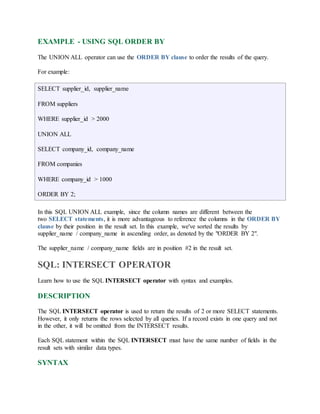 EXAMPLE - USING SQL ORDER BY 
The UNION ALL operator can use the ORDER BY clause to order the results of the query. 
For example: 
SELECT supplier_id, supplier_name 
FROM suppliers 
WHERE supplier_id > 2000 
UNION ALL 
SELECT company_id, company_name 
FROM companies 
WHERE company_id > 1000 
ORDER BY 2; 
In this SQL UNION ALL example, since the column names are different between the 
two SELECT statements, it is more advantageous to reference the columns in the ORDER BY 
clause by their position in the result set. In this example, we've sorted the results by 
supplier_name / company_name in ascending order, as denoted by the "ORDER BY 2". 
The supplier_name / company_name fields are in position #2 in the result set. 
SQL: INTERSECT OPERATOR 
Learn how to use the SQL INTERSECT operator with syntax and examples. 
DESCRIPTION 
The SQL INTERSECT operator is used to return the results of 2 or more SELECT statements. 
However, it only returns the rows selected by all queries. If a record exists in one query and not 
in the other, it will be omitted from the INTERSECT results. 
Each SQL statement within the SQL INTERSECT must have the same number of fields in the 
result sets with similar data types. 
SYNTAX 
 