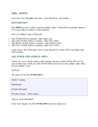 SQL: JOINS 
Learn how to use SQL joins with syntax, visual illustrations, and examples. 
DESCRIPTION 
SQL JOINS are used to retrieve data from multiple tables. A SQL JOIN is performed whenever 
two or more tables are joined in a SQL statement. 
There are 4 different types of SQL joins: 
 SQL INNER JOIN (or sometimes called simple join) 
 SQL LEFT OUTER JOIN (or sometimes called LEFT JOIN) 
 SQL RIGHT OUTER JOIN (or sometimes called RIGHT JOIN) 
 SQL FULL OUTER JOIN (or sometimes called FULL JOIN) 
So let's discuss SQL JOIN syntax, look at visual illustrations of SQL JOINS, and explore SQL 
JOIN examples. 
SQL INNER JOIN (SIMPLE JOIN) 
Chances are, you've already written a SQL statement that uses an SQL INNER JOIN. It is the 
most common type of SQL join. SQL INNER JOINS return all rows from multiple tables where 
the join condition is met. 
SYNTAX 
The syntax for the SQL INNER JOIN is: 
SELECT columns 
FROM table1 
INNER JOIN table2 
ON table1.column = table2.column; 
VISUAL ILLUSTRATION 
In this visual diagram, the SQL INNER JOIN returns the shaded area: 
 