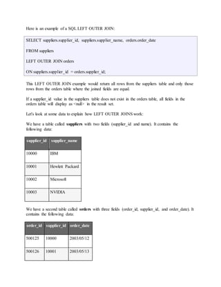 Here is an example of a SQL LEFT OUTER JOIN: 
SELECT suppliers.supplier_id, suppliers.supplier_name, orders.order_date 
FROM suppliers 
LEFT OUTER JOIN orders 
ON suppliers.supplier_id = orders.supplier_id; 
This LEFT OUTER JOIN example would return all rows from the suppliers table and only those 
rows from the orders table where the joined fields are equal. 
If a supplier_id value in the suppliers table does not exist in the orders table, all fields in the 
orders table will display as <null> in the result set. 
Let's look at some data to explain how LEFT OUTER JOINS work: 
We have a table called suppliers with two fields (supplier_id and name). It contains the 
following data: 
supplier_id supplier_name 
10000 IBM 
10001 Hewlett Packard 
10002 Microsoft 
10003 NVIDIA 
We have a second table called orders with three fields (order_id, supplier_id, and order_date). It 
contains the following data: 
order_id supplier_id order_date 
500125 10000 2003/05/12 
500126 10001 2003/05/13 
 