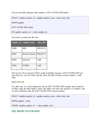 If we run the SQL statement (that contains a LEFT OUTER JOIN) below: 
SELECT suppliers.supplier_id, suppliers.supplier_name, orders.order_date 
FROM suppliers 
LEFT OUTER JOIN orders 
ON suppliers.supplier_id = orders.supplier_id; 
Our result set would look like this: 
supplier_id supplier_name order_date 
10000 IBM 2003/05/12 
10001 Hewlett Packard 2003/05/13 
10002 Microsoft <null> 
10003 NVIDIA <null> 
The rows for Microsoft and NVIDIA would be included because a LEFT OUTER JOIN was 
used. However, you will notice that the order_date field for those records contains a <null> 
value. 
OLD SYNTAX 
As a final note, it is worth mentioning that the LEFT OUTER JOIN example above could be 
rewritten using the older implicit syntax that utilizes the outer join operator (+) as follows (but 
we still recommend using the LEFT OUTER JOIN keyword syntax): 
SELECT suppliers.supplier_id, suppliers.supplier_name, orders.order_date 
FROM suppliers, orders 
WHERE suppliers.supplier_id = orders.supplier_id(+); 
SQL RIGHT OUTER JOIN 
 