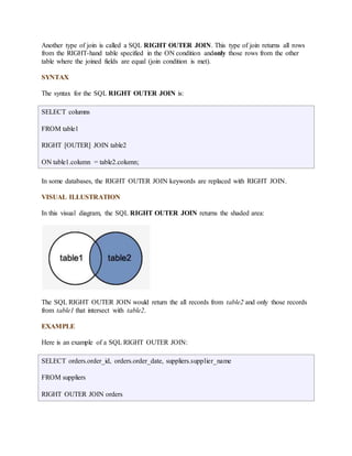 Another type of join is called a SQL RIGHT OUTER JOIN. This type of join returns all rows 
from the RIGHT-hand table specified in the ON condition andonly those rows from the other 
table where the joined fields are equal (join condition is met). 
SYNTAX 
The syntax for the SQL RIGHT OUTER JOIN is: 
SELECT columns 
FROM table1 
RIGHT [OUTER] JOIN table2 
ON table1.column = table2.column; 
In some databases, the RIGHT OUTER JOIN keywords are replaced with RIGHT JOIN. 
VISUAL ILLUSTRATION 
In this visual diagram, the SQL RIGHT OUTER JOIN returns the shaded area: 
The SQL RIGHT OUTER JOIN would return the all records from table2 and only those records 
from table1 that intersect with table2. 
EXAMPLE 
Here is an example of a SQL RIGHT OUTER JOIN: 
SELECT orders.order_id, orders.order_date, suppliers.supplier_name 
FROM suppliers 
RIGHT OUTER JOIN orders 
 