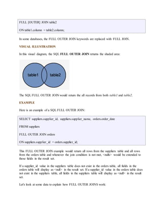 FULL [OUTER] JOIN table2 
ON table1.column = table2.column; 
In some databases, the FULL OUTER JOIN keywords are replaced with FULL JOIN. 
VISUAL ILLUSTRATION 
In this visual diagram, the SQL FULL OUTER JOIN returns the shaded area: 
The SQL FULL OUTER JOIN would return the all records from both table1 and table2. 
EXAMPLE 
Here is an example of a SQL FULL OUTER JOIN: 
SELECT suppliers.supplier_id, suppliers.supplier_name, orders.order_date 
FROM suppliers 
FULL OUTER JOIN orders 
ON suppliers.supplier_id = orders.supplier_id; 
This FULL OUTER JOIN example would return all rows from the suppliers table and all rows 
from the orders table and whenever the join condition is not met, <nulls> would be extended to 
those fields in the result set. 
If a supplier_id value in the suppliers table does not exist in the orders table, all fields in the 
orders table will display as <null> in the result set. If a supplier_id value in the orders table does 
not exist in the suppliers table, all fields in the suppliers table will display as <null> in the result 
set. 
Let's look at some data to explain how FULL OUTER JOINS work: 
 