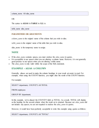 column_name AS alias_name 
OR 
The syntax to ALIAS A TABLE in SQL is: 
table_name alias_name 
PARAMETERS OR ARGUMENTS 
column_name is the original name of the column that you wish to alias. 
table_name is the original name of the table that you wish to alias. 
alias_name is the temporary name to assign. 
NOTE 
 If the alias_name contains spaces, you must enclose the alias_name in quotes. 
 It is acceptable to use spaces when you are aliasing a column name. However, it is not generally 
good practice to use spaces when you are aliasing a table name. 
 The alias_name is only valid within the scope of the SQL statement. 
EXAMPLE - ALIAS A COLUMN 
Generally, aliases are used to make the column headings in your result set easier to read. For 
example, when using the COUNT function, you might alias the result of the COUNT function. 
For example: 
SELECT department, COUNT(*) AS TOTAL 
FROM employees 
GROUP BY department; 
In this example, we've aliased the COUNT(*) field as TOTAL. As a result, TOTAL will display 
as the heading for the second column when the result set is returned. Because our alias_name did 
not include any spaces, we are not required to enclose the alias_name in quotes. 
However, it would have been perfectly acceptable to write this example using quotes as follows: 
SELECT department, COUNT(*) AS "TOTAL" 
 