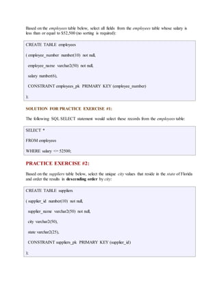 Based on the employees table below, select all fields from the employees table whose salary is 
less than or equal to $52,500 (no sorting is required): 
CREATE TABLE employees 
( employee_number number(10) not null, 
employee_name varchar2(50) not null, 
salary number(6), 
CONSTRAINT employees_pk PRIMARY KEY (employee_number) 
); 
SOLUTION FOR PRACTICE EXERCISE #1: 
The following SQL SELECT statement would select these records from the employees table: 
SELECT * 
FROM employees 
WHERE salary <= 52500; 
PRACTICE EXERCISE #2: 
Based on the suppliers table below, select the unique city values that reside in the state of Florida 
and order the results in descending order by city: 
CREATE TABLE suppliers 
( supplier_id number(10) not null, 
supplier_name varchar2(50) not null, 
city varchar2(50), 
state varchar2(25), 
CONSTRAINT suppliers_pk PRIMARY KEY (supplier_id) 
); 
 
