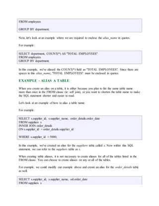 FROM employees 
GROUP BY department; 
Next, let's look at an example where we are required to enclose the alias_name in quotes. 
For example: 
SELECT department, COUNT(*) AS "TOTAL EMPLOYEES" 
FROM employees 
GROUP BY department; 
In this example, we've aliased the COUNT(*) field as "TOTAL EMPLOYEES". Since there are 
spaces in this alias_name, "TOTAL EMPLOYEES" must be enclosed in quotes. 
EXAMPLE - ALIAS A TABLE 
When you create an alias on a table, it is either because you plan to list the same table name 
more than once in the FROM clause (ie: self join), or you want to shorten the table name to make 
the SQL statement shorter and easier to read. 
Let's look at an example of how to alias a table name. 
For example: 
SELECT s.supplier_id, s.supplier_name, order_details.order_date 
FROM suppliers s 
INNER JOIN order_details 
ON s.supplier_id = order_details.supplier_id 
WHERE s.supplier_id > 5000; 
In this example, we've created an alias for the suppliers table called s. Now within this SQL 
statement, we can refer to the suppliers table as s. 
When creating table aliases, it is not necessary to create aliases for all of the tables listed in the 
FROM clause. You can choose to create aliases on any or all of the tables. 
For example, we could modify our example above and create an alias for the order_details table 
as well. 
SELECT s.supplier_id, s.supplier_name, od.order_date 
FROM suppliers s 
 