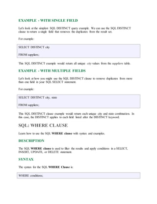 EXAMPLE - WITH SINGLE FIELD 
Let's look at the simplest SQL DISTINCT query example. We can use the SQL DISTINCT 
clause to return a single field that removes the duplicates from the result set. 
For example: 
SELECT DISTINCT city 
FROM suppliers; 
This SQL DISTINCT example would return all unique city values from the suppliers table. 
EXAMPLE - WITH MULTIPLE FIELDS 
Let's look at how you might use the SQL DISTINCT clause to remove duplicates from more 
than one field in your SQL SELECT statement. 
For example: 
SELECT DISTINCT city, state 
FROM suppliers; 
This SQL DISTINCT clause example would return each unique city and state combination. In 
this case, the DISTINCT applies to each field listed after the DISTINCT keyword. 
SQL: WHERE CLAUSE 
Learn how to use the SQL WHERE clause with syntax and examples. 
DESCRIPTION 
The SQL WHERE clause is used to filter the results and apply conditions in a SELECT, 
INSERT, UPDATE, or DELETE statement. 
SYNTAX 
The syntax for the SQL WHERE Clause is: 
WHERE conditions; 
 