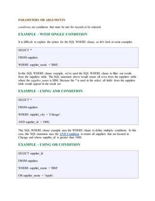 PARAMETERS OR ARGUMENTS 
conditions are conditions that must be met for records to be selected. 
EXAMPLE - WITH SINGLE CONDITION 
It is difficult to explain the syntax for the SQL WHERE clause, so let's look at some examples. 
SELECT * 
FROM suppliers 
WHERE supplier_name = 'IBM'; 
In this SQL WHERE clause example, we've used the SQL WHERE clause to filter our results 
from the suppliers table. The SQL statement above would return all rows from the suppliers table 
where the supplier_name is IBM. Because the * is used in the select, all fields from the suppliers 
table would appear in the result set. 
EXAMPLE - USING AND CONDITION 
SELECT * 
FROM suppliers 
WHERE supplier_city = 'Chicago' 
AND supplier_id > 1000; 
This SQL WHERE clause example uses the WHERE clause to define multiple conditions. In this 
case, this SQL statement uses the AND Condition to return all suppliers that are located in 
Chicago and whose supplier_id is greater than 1000. 
EXAMPLE - USING OR CONDITION 
SELECT supplier_id 
FROM suppliers 
WHERE supplier_name = 'IBM' 
OR supplier_name = 'Apple'; 
 