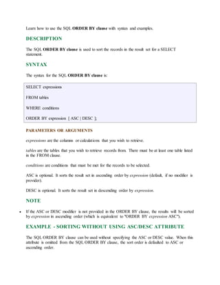 Learn how to use the SQL ORDER BY clause with syntax and examples. 
DESCRIPTION 
The SQL ORDER BY clause is used to sort the records in the result set for a SELECT 
statement. 
SYNTAX 
The syntax for the SQL ORDER BY clause is: 
SELECT expressions 
FROM tables 
WHERE conditions 
ORDER BY expression [ ASC | DESC ]; 
PARAMETERS OR ARGUMENTS 
expressions are the columns or calculations that you wish to retrieve. 
tables are the tables that you wish to retrieve records from. There must be at least one table listed 
in the FROM clause. 
conditions are conditions that must be met for the records to be selected. 
ASC is optional. It sorts the result set in ascending order by expression (default, if no modifier is 
provider). 
DESC is optional. It sorts the result set in descending order by expression. 
NOTE 
 If the ASC or DESC modifier is not provided in the ORDER BY clause, the results will be sorted 
by expression in ascending order (which is equivalent to "ORDER BY expression ASC"). 
EXAMPLE - SORTING WITHOUT USING ASC/DESC ATTRIBUTE 
The SQL ORDER BY clause can be used without specifying the ASC or DESC value. When this 
attribute is omitted from the SQL ORDER BY clause, the sort order is defaulted to ASC or 
ascending order. 
 