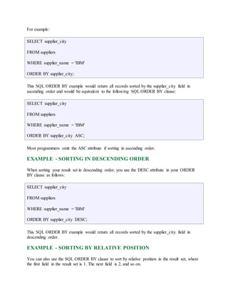 For example: 
SELECT supplier_city 
FROM suppliers 
WHERE supplier_name = 'IBM' 
ORDER BY supplier_city; 
This SQL ORDER BY example would return all records sorted by the supplier_city field in 
ascending order and would be equivalent to the following SQL ORDER BY clause: 
SELECT supplier_city 
FROM suppliers 
WHERE supplier_name = 'IBM' 
ORDER BY supplier_city ASC; 
Most programmers omit the ASC attribute if sorting in ascending order. 
EXAMPLE - SORTING IN DESCENDING ORDER 
When sorting your result set in descending order, you use the DESC attribute in your ORDER 
BY clause as follows: 
SELECT supplier_city 
FROM suppliers 
WHERE supplier_name = 'IBM' 
ORDER BY supplier_city DESC; 
This SQL ORDER BY example would return all records sorted by the supplier_city field in 
descending order. 
EXAMPLE - SORTING BY RELATIVE POSITION 
You can also use the SQL ORDER BY clause to sort by relative position in the result set, where 
the first field in the result set is 1. The next field is 2, and so on. 
 