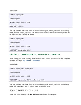 For example: 
SELECT supplier_city 
FROM suppliers 
WHERE supplier_name = 'IBM' 
ORDER BY 1 DESC; 
This SQL ORDER BY would return all records sorted by the supplier_city field in descending 
order, since the supplier_city field is in position #1 in the result set and would be equivalent to 
the following SQL ORDER BY clause: 
SELECT supplier_city 
FROM suppliers 
WHERE supplier_name = 'IBM' 
ORDER BY supplier_city DESC; 
EXAMPLE - USING BOTH ASC AND DESC ATTRIBUTES 
When sorting your result set using the SQL ORDER BY clause, you can use the ASC and DESC 
attributes in a single SQL SELECT statement. 
For example: 
SELECT supplier_city, supplier_state 
FROM suppliers 
WHERE supplier_name = 'IBM' 
ORDER BY supplier_city DESC, supplier_state ASC; 
This SQL ORDER BY would return all records sorted by the supplier_city field in descending 
order, with a secondary sort by supplier_state in ascending order. 
SQL: GROUP BY CLAUSE 
Learn how to use the SQL GROUP BY clause with syntax and examples. 
 