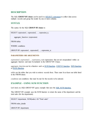 DESCRIPTION 
The SQL GROUP BY clause can be used in a SELECT statement to collect data across 
multiple records and group the results by one or more columns. 
SYNTAX 
The syntax for the SQL GROUP BY clause is: 
SELECT expression1, expression2, ... expression_n, 
aggregate_function (expression) 
FROM tables 
WHERE conditions 
GROUP BY expression1, expression2, ... expression_n; 
PARAMETERS OR ARGUMENTS 
expression1, expression2, ... expression_n are expressions that are not encapsulated within an 
aggregate function and must be included in the GROUP BY Clause. 
aggregate_function can be a function such as SUM function, COUNT function, MIN function, 
or MAX function. 
tables are the tables that you wish to retrieve records from. There must be at least one table listed 
in the FROM clause. 
conditions are conditions that must be met for the records to be selected. 
EXAMPLE - USING SUM FUNCTION 
Let's look at a SQL GROUP BY query example that uses the SQL SUM function. 
This GROUP BY example uses the SUM function to return the name of the department and the 
total sales (for the department). 
SELECT department, SUM(sales) AS "Total sales" 
FROM order_details 
GROUP BY department; 
 
