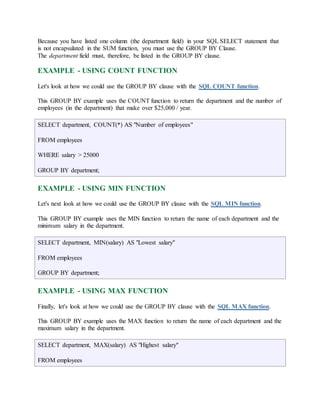 Because you have listed one column (the department field) in your SQL SELECT statement that 
is not encapsulated in the SUM function, you must use the GROUP BY Clause. 
The department field must, therefore, be listed in the GROUP BY clause. 
EXAMPLE - USING COUNT FUNCTION 
Let's look at how we could use the GROUP BY clause with the SQL COUNT function. 
This GROUP BY example uses the COUNT function to return the department and the number of 
employees (in the department) that make over $25,000 / year. 
SELECT department, COUNT(*) AS "Number of employees" 
FROM employees 
WHERE salary > 25000 
GROUP BY department; 
EXAMPLE - USING MIN FUNCTION 
Let's next look at how we could use the GROUP BY clause with the SQL MIN function. 
This GROUP BY example uses the MIN function to return the name of each department and the 
minimum salary in the department. 
SELECT department, MIN(salary) AS "Lowest salary" 
FROM employees 
GROUP BY department; 
EXAMPLE - USING MAX FUNCTION 
Finally, let's look at how we could use the GROUP BY clause with the SQL MAX function. 
This GROUP BY example uses the MAX function to return the name of each department and the 
maximum salary in the department. 
SELECT department, MAX(salary) AS "Highest salary" 
FROM employees 
 