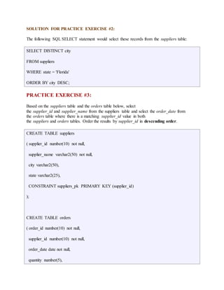 SOLUTION FOR PRACTICE EXERCISE #2: 
The following SQL SELECT statement would select these records from the suppliers table: 
SELECT DISTINCT city 
FROM suppliers 
WHERE state = 'Florida' 
ORDER BY city DESC; 
PRACTICE EXERCISE #3: 
Based on the suppliers table and the orders table below, select 
the supplier_id and supplier_name from the suppliers table and select the order_date from 
the orders table where there is a matching supplier_id value in both 
the suppliers and orders tables. Order the results by supplier_id in descending order. 
CREATE TABLE suppliers 
( supplier_id number(10) not null, 
supplier_name varchar2(50) not null, 
city varchar2(50), 
state varchar2(25), 
CONSTRAINT suppliers_pk PRIMARY KEY (supplier_id) 
); 
CREATE TABLE orders 
( order_id number(10) not null, 
supplier_id number(10) not null, 
order_date date not null, 
quantity number(5), 
 