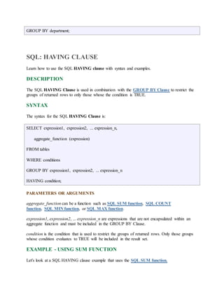 GROUP BY department; 
SQL: HAVING CLAUSE 
Learn how to use the SQL HAVING clause with syntax and examples. 
DESCRIPTION 
The SQL HAVING Clause is used in combination with the GROUP BY Clause to restrict the 
groups of returned rows to only those whose the condition is TRUE. 
SYNTAX 
The syntax for the SQL HAVING Clause is: 
SELECT expression1, expression2, ... expression_n, 
aggregate_function (expression) 
FROM tables 
WHERE conditions 
GROUP BY expression1, expression2, ... expression_n 
HAVING condition; 
PARAMETERS OR ARGUMENTS 
aggregate_function can be a function such as SQL SUM function, SQL COUNT 
function, SQL MIN function, or SQL MAX function. 
expression1, expression2, ... expression_n are expressions that are not encapsulated within an 
aggregate function and must be included in the GROUP BY Clause. 
condition is the condition that is used to restrict the groups of returned rows. Only those groups 
whose condition evaluates to TRUE will be included in the result set. 
EXAMPLE - USING SUM FUNCTION 
Let's look at a SQL HAVING clause example that uses the SQL SUM function. 
 