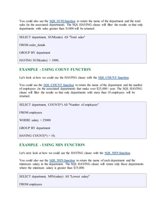 You could also use the SQL SUM function to return the name of the department and the total 
sales (in the associated department). The SQL HAVING clause will filter the results so that only 
departments with sales greater than $1000 will be returned. 
SELECT department, SUM(sales) AS "Total sales" 
FROM order_details 
GROUP BY department 
HAVING SUM(sales) > 1000; 
EXAMPLE - USING COUNT FUNCTION 
Let's look at how we could use the HAVING clause with the SQL COUNT function. 
You could use the SQL COUNT function to return the name of the department and the number 
of employees (in the associated department) that make over $25,000 / year. The SQL HAVING 
clause will filter the results so that only departments with more than 10 employees will be 
returned. 
SELECT department, COUNT(*) AS "Number of employees" 
FROM employees 
WHERE salary > 25000 
GROUP BY department 
HAVING COUNT(*) > 10; 
EXAMPLE - USING MIN FUNCTION 
Let's next look at how we could use the HAVING clause with the SQL MIN function. 
You could also use the SQL MIN function to return the name of each department and the 
minimum salary in the department. The SQL HAVING clause will return only those departments 
where the minimum salary is greater than $35,000. 
SELECT department, MIN(salary) AS "Lowest salary" 
FROM employees 
 