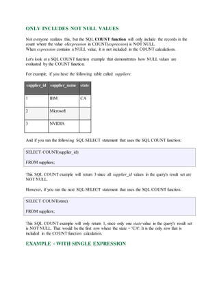 ONLY INCLUDES NOT NULL VALUES 
Not everyone realizes this, but the SQL COUNT function will only include the records in the 
count where the value ofexpression in COUNT(expression) is NOT NULL. 
When expression contains a NULL value, it is not included in the COUNT calculations. 
Let's look at a SQL COUNT function example that demonstrates how NULL values are 
evaluated by the COUNT function. 
For example, if you have the following table called suppliers: 
supplier_id supplier_name state 
1 IBM CA 
2 Microsoft 
3 NVIDIA 
And if you ran the following SQL SELECT statement that uses the SQL COUNT function: 
SELECT COUNT(supplier_id) 
FROM suppliers; 
This SQL COUNT example will return 3 since all supplier_id values in the query's result set are 
NOT NULL. 
However, if you ran the next SQL SELECT statement that uses the SQL COUNT function: 
SELECT COUNT(state) 
FROM suppliers; 
This SQL COUNT example will only return 1, since only one state value in the query's result set 
is NOT NULL. That would be the first row where the state = 'CA'. It is the only row that is 
included in the COUNT function calculation. 
EXAMPLE - WITH SINGLE EXPRESSION 
 