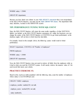 WHERE salary > 25000 
GROUP BY department; 
Because you have listed one column in your SQL SELECT statement that is not encapsulated 
in the SQL COUNT function, you must use the SQL GROUP BY clause. The department field 
must, therefore, be listed in the GROUP BY section. 
TIP: PERFORMANCE TUNING WITH SQL COUNT 
Since the SQL COUNT function will return the same results regardless of what NOT NULL 
field(s) you include as the SQL COUNT function parameters (ie: within the brackets), you can 
change the syntax of the SQL COUNT function to COUNT(1) to get better performance as the 
database engine will not have to fetch back the data fields. 
For example, based on the example above, the following syntax would result in better 
performance: 
SELECT department, COUNT(1) AS "Number of employees" 
FROM employees 
WHERE salary > 25000 
GROUP BY department; 
Now, the SQL COUNT function does not need to retrieve all fields from the employees table as 
it had to when you used the COUNT(*) syntax. It will merely retrieve the numeric value of 1 for 
each record that meets your criteria. 
PRACTICE EXERCISE #1: 
Based on the employees table populated with the following data, count the number of employees 
whose salary is over $55,000 per year. 
CREATE TABLE employees 
( employee_number number(10) not null, 
employee_name varchar2(50) not null, 
salary number(6), 
 