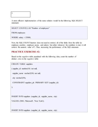 3 
A more efficient implementation of the same solution would be the following SQL SELECT 
statement: 
SELECT COUNT(1) AS "Number of employees" 
FROM employees 
WHERE salary > 55000; 
Now, the SQL COUNT function does not need to retrieve all of the fields from the table (ie: 
employee_number, employee_name, and salary), but rather whenever the condition is met, it will 
retrieve the numeric value of 1. Thus, increasing the performance of the SQL statement. 
PRACTICE EXERCISE #2: 
Based on the suppliers table populated with the following data, count the number of 
distinct cities in the suppliers table: 
CREATE TABLE suppliers 
( supplier_id number(10) not null, 
supplier_name varchar2(50) not null, 
city varchar2(50), 
CONSTRAINT suppliers_pk PRIMARY KEY (supplier_id) 
); 
INSERT INTO suppliers (supplier_id, supplier_name, city) 
VALUES (5001, 'Microsoft', 'New York'); 
INSERT INTO suppliers (supplier_id, supplier_name, city) 
 
