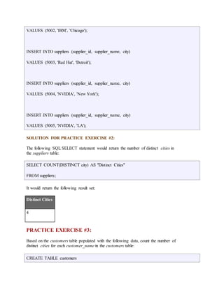 VALUES (5002, 'IBM', 'Chicago'); 
INSERT INTO suppliers (supplier_id, supplier_name, city) 
VALUES (5003, 'Red Hat', 'Detroit'); 
INSERT INTO suppliers (supplier_id, supplier_name, city) 
VALUES (5004, 'NVIDIA', 'New York'); 
INSERT INTO suppliers (supplier_id, supplier_name, city) 
VALUES (5005, 'NVIDIA', 'LA'); 
SOLUTION FOR PRACTICE EXERCISE #2: 
The following SQL SELECT statement would return the number of distinct cities in 
the suppliers table: 
SELECT COUNT(DISTINCT city) AS "Distinct Cities" 
FROM suppliers; 
It would return the following result set: 
Distinct Cities 
4 
PRACTICE EXERCISE #3: 
Based on the customers table populated with the following data, count the number of 
distinct cities for each customer_name in the customers table: 
CREATE TABLE customers 
 