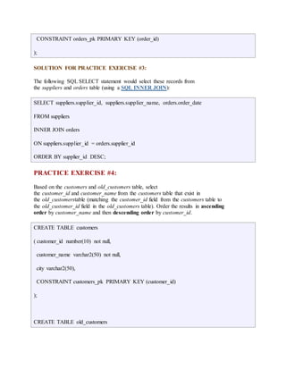 CONSTRAINT orders_pk PRIMARY KEY (order_id) 
); 
SOLUTION FOR PRACTICE EXERCISE #3: 
The following SQL SELECT statement would select these records from 
the suppliers and orders table (using a SQL INNER JOIN): 
SELECT suppliers.supplier_id, suppliers.supplier_name, orders.order_date 
FROM suppliers 
INNER JOIN orders 
ON suppliers.supplier_id = orders.supplier_id 
ORDER BY supplier_id DESC; 
PRACTICE EXERCISE #4: 
Based on the customers and old_customers table, select 
the customer_id and customer_name from the customers table that exist in 
the old_customerstable (matching the customer_id field from the customers table to 
the old_customer_id field in the old_customers table). Order the results in ascending 
order by customer_name and then descending order by customer_id. 
CREATE TABLE customers 
( customer_id number(10) not null, 
customer_name varchar2(50) not null, 
city varchar2(50), 
CONSTRAINT customers_pk PRIMARY KEY (customer_id) 
); 
CREATE TABLE old_customers 
 