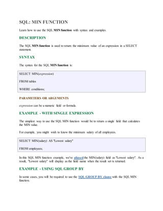 SQL: MIN FUNCTION 
Learn how to use the SQL MIN function with syntax and examples. 
DESCRIPTION 
The SQL MIN function is used to return the minimum value of an expression in a SELECT 
statement. 
SYNTAX 
The syntax for the SQL MIN function is: 
SELECT MIN(expression) 
FROM tables 
WHERE conditions; 
PARAMETERS OR ARGUMENTS 
expression can be a numeric field or formula. 
EXAMPLE - WITH SINGLE EXPRESSION 
The simplest way to use the SQL MIN function would be to return a single field that calculates 
the MIN value. 
For example, you might wish to know the minimum salary of all employees. 
SELECT MIN(salary) AS "Lowest salary" 
FROM employees; 
In this SQL MIN function example, we've aliased the MIN(salary) field as "Lowest salary". As a 
result, "Lowest salary" will display as the field name when the result set is returned. 
EXAMPLE - USING SQL GROUP BY 
In some cases, you will be required to use the SQL GROUP BY clause with the SQL MIN 
function. 
 