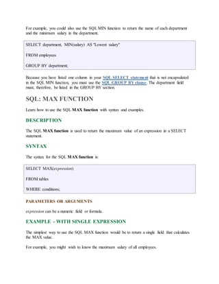 For example, you could also use the SQL MIN function to return the name of each department 
and the minimum salary in the department. 
SELECT department, MIN(salary) AS "Lowest salary" 
FROM employees 
GROUP BY department; 
Because you have listed one column in your SQL SELECT statement that is not encapsulated 
in the SQL MIN function, you must use the SQL GROUP BY clause. The department field 
must, therefore, be listed in the GROUP BY section. 
SQL: MAX FUNCTION 
Learn how to use the SQL MAX function with syntax and examples. 
DESCRIPTION 
The SQL MAX function is used to return the maximum value of an expression in a SELECT 
statement. 
SYNTAX 
The syntax for the SQL MAX function is: 
SELECT MAX(expression) 
FROM tables 
WHERE conditions; 
PARAMETERS OR ARGUMENTS 
expression can be a numeric field or formula. 
EXAMPLE - WITH SINGLE EXPRESSION 
The simplest way to use the SQL MAX function would be to return a single field that calculates 
the MAX value. 
For example, you might wish to know the maximum salary of all employees. 
 
