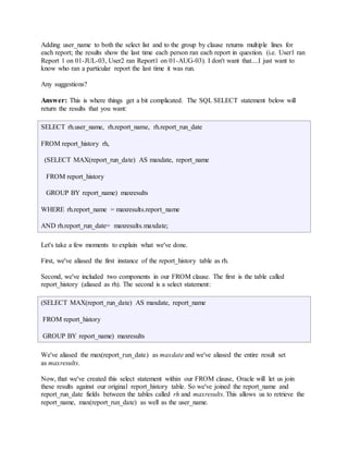 Adding user_name to both the select list and to the group by clause returns multiple lines for 
each report; the results show the last time each person ran each report in question. (i.e. User1 ran 
Report 1 on 01-JUL-03, User2 ran Report1 on 01-AUG-03). I don't want that....I just want to 
know who ran a particular report the last time it was run. 
Any suggestions? 
Answer: This is where things get a bit complicated. The SQL SELECT statement below will 
return the results that you want: 
SELECT rh.user_name, rh.report_name, rh.report_run_date 
FROM report_history rh, 
(SELECT MAX(report_run_date) AS maxdate, report_name 
FROM report_history 
GROUP BY report_name) maxresults 
WHERE rh.report_name = maxresults.report_name 
AND rh.report_run_date= maxresults.maxdate; 
Let's take a few moments to explain what we've done. 
First, we've aliased the first instance of the report_history table as rh. 
Second, we've included two components in our FROM clause. The first is the table called 
report_history (aliased as rh). The second is a select statement: 
(SELECT MAX(report_run_date) AS maxdate, report_name 
FROM report_history 
GROUP BY report_name) maxresults 
We've aliased the max(report_run_date) as maxdate and we've aliased the entire result set 
as maxresults. 
Now, that we've created this select statement within our FROM clause, Oracle will let us join 
these results against our original report_history table. So we've joined the report_name and 
report_run_date fields between the tables called rh and maxresults. This allows us to retrieve the 
report_name, max(report_run_date) as well as the user_name. 
 