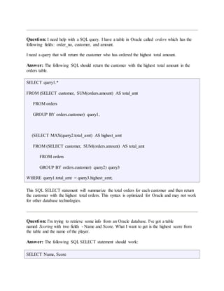 Question: I need help with a SQL query. I have a table in Oracle called orders which has the 
following fields: order_no, customer, and amount. 
I need a query that will return the customer who has ordered the highest total amount. 
Answer: The following SQL should return the customer with the highest total amount in the 
orders table. 
SELECT query1.* 
FROM (SELECT customer, SUM(orders.amount) AS total_amt 
FROM orders 
GROUP BY orders.customer) query1, 
(SELECT MAX(query2.total_amt) AS highest_amt 
FROM (SELECT customer, SUM(orders.amount) AS total_amt 
FROM orders 
GROUP BY orders.customer) query2) query3 
WHERE query1.total_amt = query3.highest_amt; 
This SQL SELECT statement will summarize the total orders for each customer and then return 
the customer with the highest total orders. This syntax is optimized for Oracle and may not work 
for other database technologies. 
Question: I'm trying to retrieve some info from an Oracle database. I've got a table 
named Scoring with two fields - Name and Score. What I want to get is the highest score from 
the table and the name of the player. 
Answer: The following SQL SELECT statement should work: 
SELECT Name, Score 
 