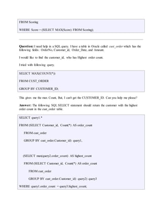 FROM Scoring 
WHERE Score = (SELECT MAX(Score) FROM Scoring); 
Question: I need help in a SQL query. I have a table in Oracle called cust_order which has the 
following fields: OrderNo, Customer_id, Order_Date, and Amount. 
I would like to find the customer_id, who has Highest order count. 
I tried with following query. 
SELECT MAX(COUNT(*)) 
FROM CUST_ORDER 
GROUP BY CUSTOMER_ID; 
This gives me the max Count, But, I can't get the CUSTOMER_ID. Can you help me please? 
Answer: The following SQL SELECT statement should return the customer with the highest 
order count in the cust_order table. 
SELECT query1.* 
FROM (SELECT Customer_id, Count(*) AS order_count 
FROM cust_order 
GROUP BY cust_order.Customer_id) query1, 
(SELECT max(query2.order_count) AS highest_count 
FROM (SELECT Customer_id, Count(*) AS order_count 
FROM cust_order 
GROUP BY cust_order.Customer_id) query2) query3 
WHERE query1.order_count = query3.highest_count; 
 