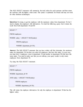 This SQL SELECT statement will summarize the total orders for each customer and then return 
the customer with the highest order count. This syntax is optimized for Oracle and may not work 
for other database technologies. 
Question: I'm trying to get the employee with the maximum salary from department 30, but I 
need to display the employee's full information. I've tried the following query, but it returns the 
result from both department 30 and 80: 
SELECT * 
FROM employees 
WHERE salary = (SELECT MAX(salary) 
FROM employees 
WHERE department_id=30); 
Answer: The SQL SELECT statement that you have written will first determine the maximum 
salary for department 30, but then you select all employees that have this salary. In your case, 
you must have 2 employees (one in department 30 and another in department 80) that have this 
same salary. You need to make sure that you are refining your query results to only return 
employees from department 30. 
Try using this SQL SELECT statement: 
SELECT * 
FROM employees 
WHERE department_id=30 
AND salary = (SELECT MAX(salary) 
FROM employees 
WHERE department_id=30); 
This will return the employee information for only the employee in department 30 that has the 
highest salary. 
 