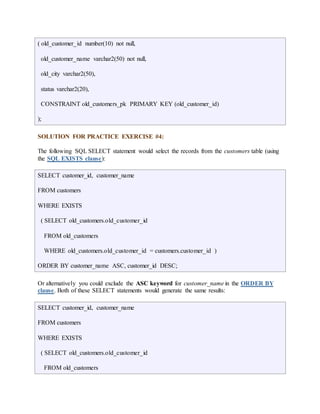 ( old_customer_id number(10) not null, 
old_customer_name varchar2(50) not null, 
old_city varchar2(50), 
status varchar2(20), 
CONSTRAINT old_customers_pk PRIMARY KEY (old_customer_id) 
); 
SOLUTION FOR PRACTICE EXERCISE #4: 
The following SQL SELECT statement would select the records from the customers table (using 
the SQL EXISTS clause): 
SELECT customer_id, customer_name 
FROM customers 
WHERE EXISTS 
( SELECT old_customers.old_customer_id 
FROM old_customers 
WHERE old_customers.old_customer_id = customers.customer_id ) 
ORDER BY customer_name ASC, customer_id DESC; 
Or alternatively you could exclude the ASC keyword for customer_name in the ORDER BY 
clause. Both of these SELECT statements would generate the same results: 
SELECT customer_id, customer_name 
FROM customers 
WHERE EXISTS 
( SELECT old_customers.old_customer_id 
FROM old_customers 
 