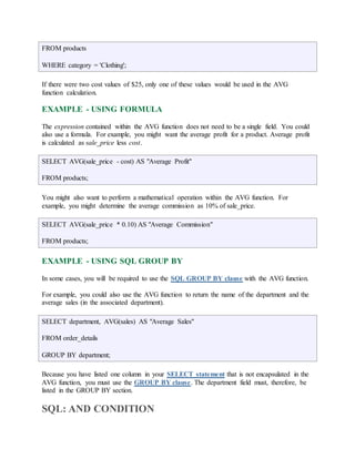 FROM products 
WHERE category = 'Clothing'; 
If there were two cost values of $25, only one of these values would be used in the AVG 
function calculation. 
EXAMPLE - USING FORMULA 
The expression contained within the AVG function does not need to be a single field. You could 
also use a formula. For example, you might want the average profit for a product. Average profit 
is calculated as sale_price less cost. 
SELECT AVG(sale_price - cost) AS "Average Profit" 
FROM products; 
You might also want to perform a mathematical operation within the AVG function. For 
example, you might determine the average commission as 10% of sale_price. 
SELECT AVG(sale_price * 0.10) AS "Average Commission" 
FROM products; 
EXAMPLE - USING SQL GROUP BY 
In some cases, you will be required to use the SQL GROUP BY clause with the AVG function. 
For example, you could also use the AVG function to return the name of the department and the 
average sales (in the associated department). 
SELECT department, AVG(sales) AS "Average Sales" 
FROM order_details 
GROUP BY department; 
Because you have listed one column in your SELECT statement that is not encapsulated in the 
AVG function, you must use the GROUP BY clause. The department field must, therefore, be 
listed in the GROUP BY section. 
SQL: AND CONDITION 
 